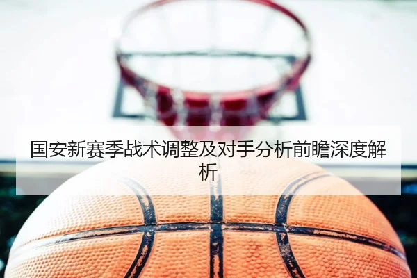 国安新赛季战术调整及对手分析前瞻深度解析